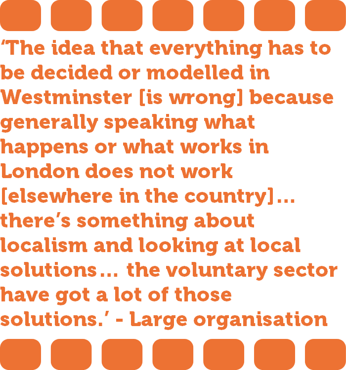 ‘The idea that everything has to be decided or modelled in Westminster [is wrong] because generally speaking what happens or what works in London does not work [elsewhere in the country]… there’s something about localism and looking at local solutions… the voluntary sector have got a lot of those solutions.’ - Large organisation  
